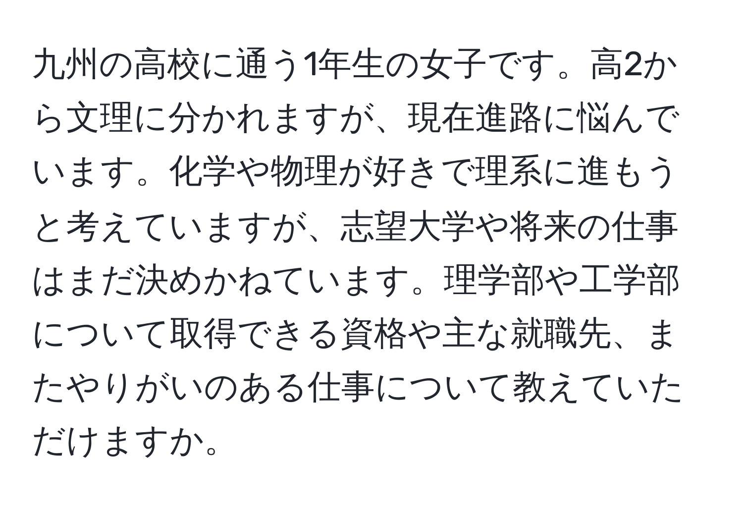 九州の高校に通う1年生の女子です。高2から文理に分かれますが、現在進路に悩んでいます。化学や物理が好きで理系に進もうと考えていますが、志望大学や将来の仕事はまだ決めかねています。理学部や工学部について取得できる資格や主な就職先、またやりがいのある仕事について教えていただけますか。