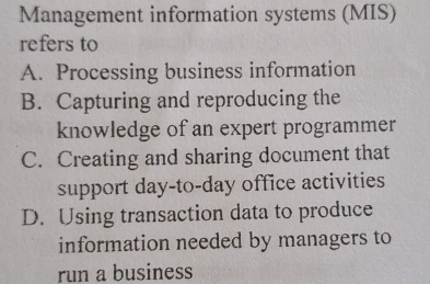 Management information systems (MIS)
refers to
A. Processing business information
B. Capturing and reproducing the
knowledge of an expert programmer
C. Creating and sharing document that
support day-to-day office activities
D. Using transaction data to produce
information needed by managers to
run a business