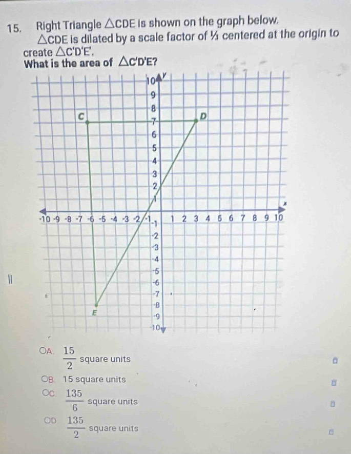 Right Triangle △ CDE Is shown on the graph below.
△ CDE is dilated by a scale factor of ½ centered at the origin to
create △ C'D'E'.
 15/2  square units
B 15 square units
B
c  135/6  square units
 135/2  square units
B