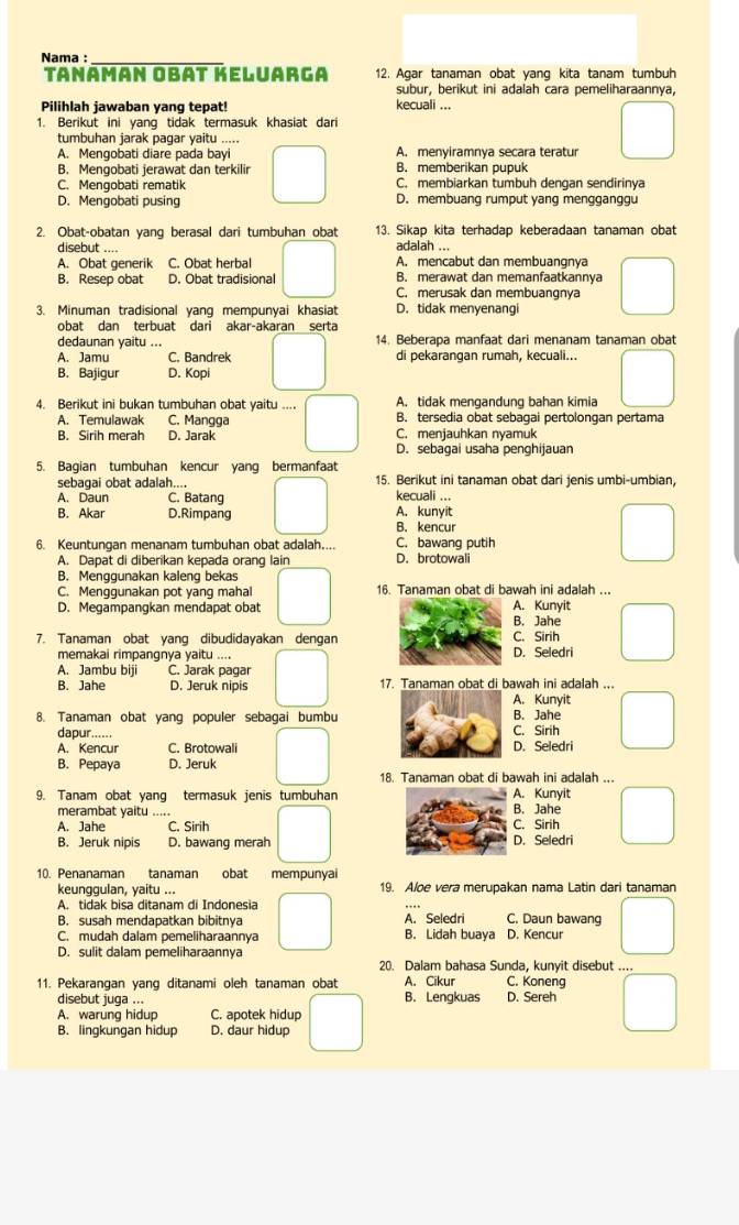 Nama :_
Tanaman Obat Keluarga 12. Agar tanaman obat yang kita tanam tumbuh
subur, berikut ini adalah cara pemeliharaannya,
Pilihlah jawaban yang tepat! kecuali ...
1. Berikut ini yang tidak termasuk khasiat dari
tumbuhan jarak pagar yaitu .....
A. Mengobati diare pada bayi A. menyiramnya secara teratur
B. Mengobati jerawat dan terkilir B. memberikan pupuk
C. Mengobati rematik C. membiarkan tumbuh dengan sendirinya
D. Mengobati pusing D. membuang rumput yang mengganggu
2. Obat-obatan yang berasal dari tumbuhan obat 13. Sikap kita terhadap keberadaan tanaman obat
disebut adalah ...
A. Obat generik C. Obat herbal A. mencabut dan membuangnya
B. Resep obat D. Obat tradisional B. merawat dan memanfaatkannya
C. merusak dan membuangnya
3. Minuman tradisional yang mempunyai khasiat D. tidak menyenangi
obat dan terbuat dari akar-akaran serta
dedaunan yaitu ... 14. Beberapa manfaat dari menanam tanaman obat
A. Jamu C. Bandrek di pekarangan rumah, kecuali...
B. Bajigur D. Kopi
4. Berikut ini bukan tumbuhan obat yaitu .... A. tidak mengandung bahan kimia
A. Temulawak C. Mangga B. tersedia obat sebagai pertolongan pertama
B. Sirih merah D. Jarak C. menjauhkan nyamuk
D. sebagai usaha penghijauan
5. Bagian tumbuhan kencur yang bermanfaat
sebagai obat adalah... 15. Berikut ini tanaman obat dari jenis umbi-umbian,
A. Daun C. Batang kecuali ...
B. Akar D.Rimpang A. kunyit
B. kencur
6. Keuntungan menanam tumbuhan obat adalah.... D. brotowali C. bawang putih
A. Dapat di diberikan kepada orang lain
B. Menggunakan kaleng bekas
C. Menggunakan pot yang mahal 16. Tanaman obat di bawah ini adalah ...
D. Megampangkan mendapat obat A. Kunyit
B. Jahe
7. Tanaman obat yang dibudidayakan dengan C. Sirih
memakai rimpangnya yaitu .... D. Seledri
A. Jambu biji C. Jarak pagar
B. Jahe D. Jeruk nipis 17. Tanaman obat di bawah ini adalah ...
A. Kunyit
8. Tanaman obat yang populer sebagai bumbuB. Jahe
dapur ...... C. Sirih
A. Kencur C. Brotowali D. Seledri
B. Pepaya D. Jeruk
18. Tanaman obat di bawah ini adalah ...
9. Tanam obat yang termasuk jenis tumbuhan A. Kunyit
merambat yaitu_ B. Jahe
A. Jahe C. Sirih C. Sirih
B. Jeruk nipis D. bawang merah D. Seledri
10. Penanaman tanaman obat mempunyai
keunggulan, yaitu ... 19. Aloe vera merupakan nama Latin dari tanaman
A. tidak bisa ditanam di Indonesia
B. susah mendapatkan bibitnya A. Seledri C. Daun bawang
C. mudah dalam pemeliharaannya B. Lidah buaya D. Kencur
D. sulit dalam pemeliharaannya
20. Dalam bahasa Sunda, kunyit disebut ....
11. Pekarangan yang ditanami oleh tanaman obat A. Cikur C. Koneng
disebut juga ... B. Lengkuas D. Sereh
A. warung hidup C. apotek hidup
B. lingkungan hidup D. daur hidup