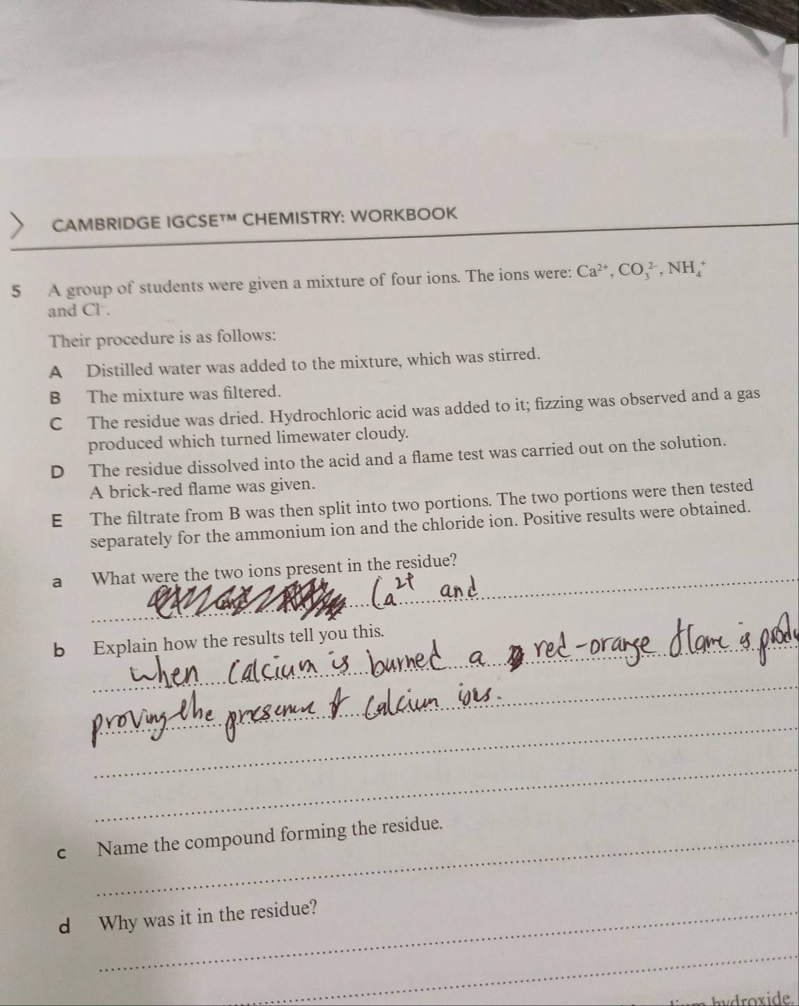 CAMBRIDGE IGCSETM CHEMISTRY: WORKBOOK
5 A group of students were given a mixture of four ions. The ions were: Ca^(2+), CO_3^(2-), NH_4^+
and Cl.
Their procedure is as follows:
A Distilled water was added to the mixture, which was stirred.
B The mixture was filtered.
C The residue was dried. Hydrochloric acid was added to it; fizzing was observed and a gas
produced which turned limewater cloudy.
D The residue dissolved into the acid and a flame test was carried out on the solution.
A brick-red flame was given.
E The filtrate from B was then split into two portions. The two portions were then tested
separately for the ammonium ion and the chloride ion. Positive results were obtained.
_
a What were the two ions present in the residue?
b Explain how the results tell you this.
_
_
_
c Name the compound forming the residue.
d Why was it in the residue?
_
hy oxide