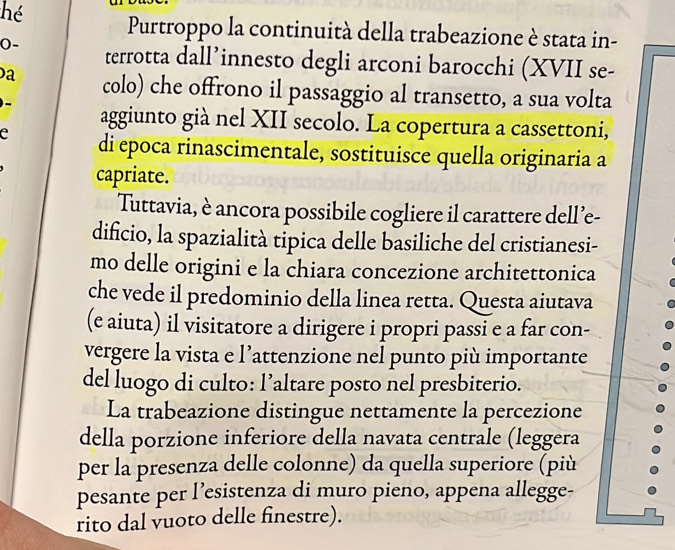 hé Purtroppo la continuità della trabeazione è stata in- 
0- terrotta dall’innesto degli arconi barocchi (XVII se- 
a colo) che offrono il passaggio al transetto, a sua volta 
aggiunto già nel XII secolo. La copertura a cassettoni, 
e di epoca rinascimentale, sostituisce quella originaria a 
capriate. 
Tuttavia, è ancora possibile cogliere il carattere dell’e- 
dificio, la spazialità tipica delle basiliche del cristianesi- 
mo delle origini e la chiara concezione architettonica 
che vede il predominio della linea retta. Questa aiutava 
(e aiuta) il visitatore a dirigere i propri passi e a far con- 
vergere la vista e l’attenzione nel punto più importante 
del luogo di culto: l’altare posto nel presbiterio. 
La trabeazione distingue nettamente la percezione 
della porzione inferiore della navata centrale (leggera 
per la presenza delle colonne) da quella superiore (più 
pesante per l’esistenza di muro pieno, appena allegge- 
rito dal vuoto delle finestre).