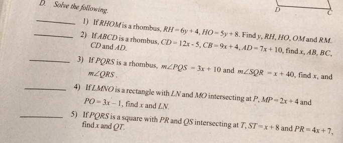 Solve the following. 
_ 
1) If RHOM is a rhombus, RH=6y+4, HO=5y+8. Find y, RH, HO, OM and RM. 
_2) If ABCD is a rhombus, CD=12x-5, CB=9x+4, AD=7x+10 , find x, AB, BC,
CD and AD. 
_3) If PQRS is a rhombus, m∠ PQS=3x+10 and m∠ SQR=x+40 , find x, and
m∠ QRS. 
_4) If LMNO is a rectangle with LN and MO intersecting at P, MP=2x+4 and
PO=3x-1 , find x and LN. 
_5) If PQRS is a square with PR and QS intersecting at T, ST=x+8 and PR=4x+7, 
find x and QT.