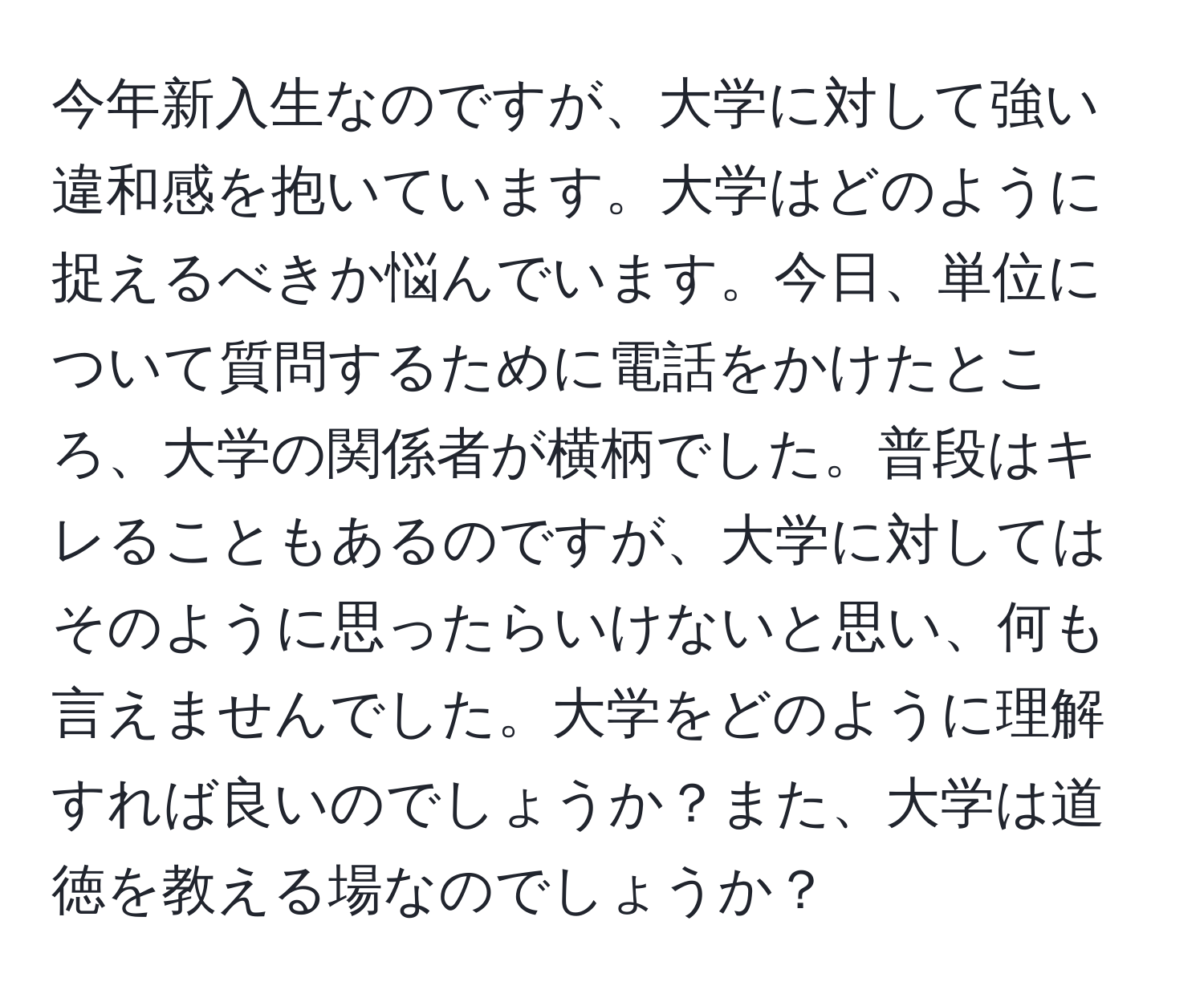 今年新入生なのですが、大学に対して強い違和感を抱いています。大学はどのように捉えるべきか悩んでいます。今日、単位について質問するために電話をかけたところ、大学の関係者が横柄でした。普段はキレることもあるのですが、大学に対してはそのように思ったらいけないと思い、何も言えませんでした。大学をどのように理解すれば良いのでしょうか？また、大学は道徳を教える場なのでしょうか？