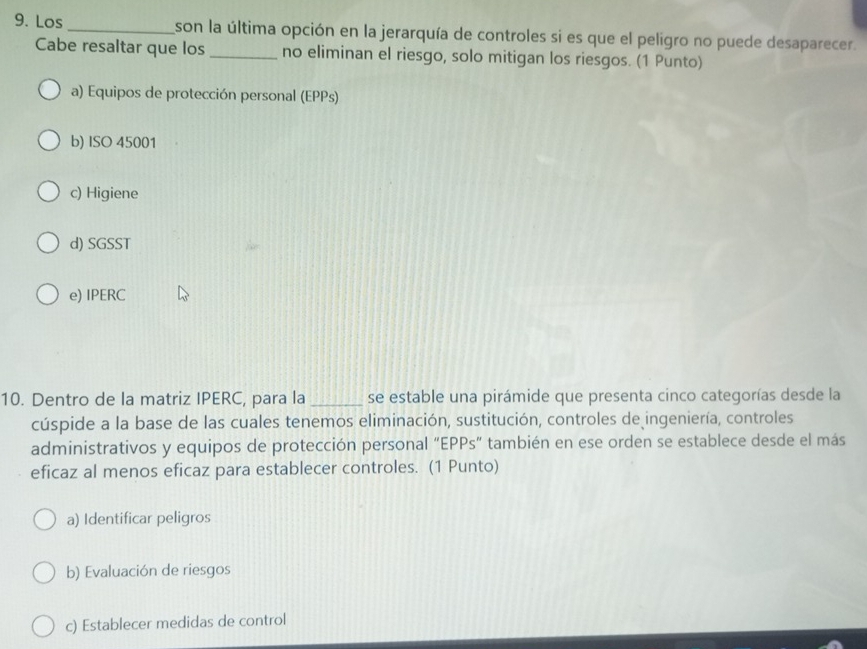 Los_ son la última opción en la jerarquía de controles si es que el peligro no puede desaparecer.
Cabe resaltar que los_ no eliminan el riesgo, solo mitigan los riesgos. (1 Punto)
a) Equipos de protección personal (EPPs)
b) ISO 45001
c) Higiene
d) SGSST
e) IPERC
10. Dentro de la matriz IPERC, para la _se estable una pirámide que presenta cinco categorías desde la
cúspide a la base de las cuales tenemos eliminación, sustitución, controles de ingeniería, controles
administrativos y equipos de protección personal “EPPs” también en ese orden se establece desde el más
eficaz al menos eficaz para establecer controles. (1 Punto)
a) Identificar peligros
b) Evaluación de riesgos
c) Establecer medidas de control