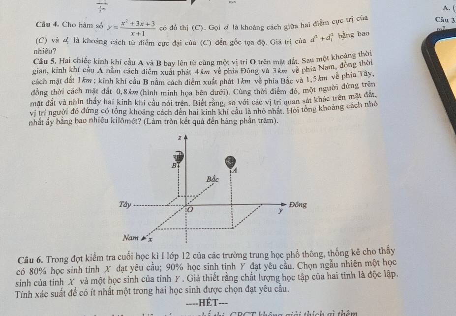 (
+ Câu 3.
Câu 4. Cho hàm số y= (x^2+3x+3)/x+1  có đồ thị (C). Gọi & là khoảng cách giữa hai điểm cực trị của
(C) và 4 là khoảng cách từ điểm cực đại của (C) đến gốc tọa độ. Giá trị của d^2+d_1^2 bàng bao
nhiêu?
Câu 5. Hai chiếc kinh khí cầu A và B bay lên từ cùng một vị trí O trên mặt đất. Sau một khoảng thời
gian, kinh khí cầu A nằm cách điểm xuất phát 4km về phía Đông và 3km về phía Nam, đồng thời
cách mặt đất 1km ; kinh khí cầu B nằm cách điềm xuất phát 1km về phía Bắc và 1,5km về phía Tây,
đồng thời cách mặt đất 0,8km (hình minh họa bên dưới). Cùng thời điểm đỏ, một người đứng trên
mặt đất và nhìn thấy hai kinh khí cầu nói trên. Biết rằng, so với các vị trí quan sát khác trên mặt đất,
vị trí người đó đứng có tổng khoảng cách đến hai kinh khí cầu là nhỏ nhất. Hỏi tổng khoảng cách nhỏ
nhất ấy bằng bao nhiêu kilômét? (Làm tròn kết quả đến hàng phần trăm).
Câu 6. Trong đợt kiểm tra cuối học kì I lớp 12 của các trường trung học phổ thông, thống kê cho thấy
có 80% học sinh tinh X đạt yêu cầu; 90% học sinh tinh Y đạt yêu cầu. Chọn ngẫu nhiên một học
sinh của tỉnh X và một học sinh của tỉnh Y . Giả thiết rằng chất lượng học tập của hai tỉnh là độc lập.
Tính xác suất để có ít nhất một trong hai học sinh được chọn đạt yêu cầu.
===-HÉT-==
CRCT không giải thích gi thêm