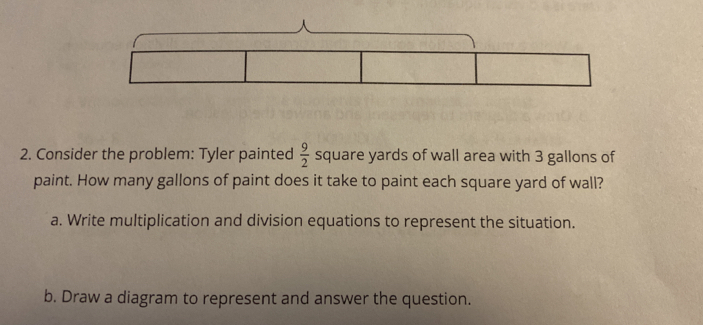 Consider the problem: Tyler painted  9/2  square yards of wall area with 3 gallons of 
paint. How many gallons of paint does it take to paint each square yard of wall? 
a. Write multiplication and division equations to represent the situation. 
b. Draw a diagram to represent and answer the question.