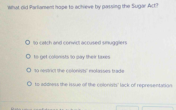 What did Parliament hope to achieve by passing the Sugar Act?
to catch and convict accused smugglers
to get colonists to pay their taxes
to restrict the colonists' molasses trade
to address the issue of the colonists' lack of representation