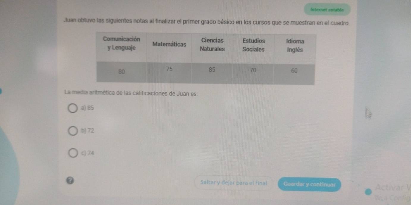 internet estable
Juan obtuvo las siguientes notas al finalizar el primer grado básico en los cursos que se muestran en el cuadro.
La media aritmética de las calificaciones de Juan es:
a) 85
b) 72
c) 74
Saltar y dejar para el final Guardar y continuar
Activar V
Ve,a Config