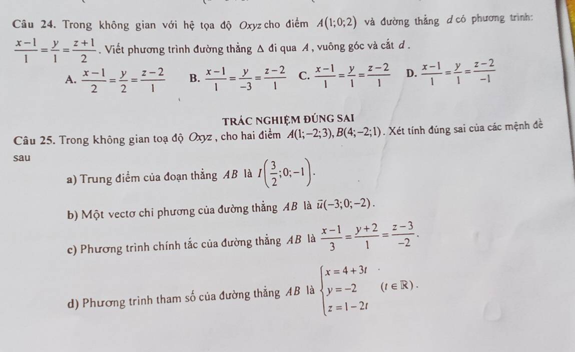 Trong không gian với hệ tọa độ Oxyz cho điểm A(1;0;2) và đường thẳng d có phương trình:
 (x-1)/1 = y/1 = (z+1)/2 . Viết phương trình đường thẳng △ d i qua A , vuông góc và cắt d.
A.  (x-1)/2 = y/2 = (z-2)/1  B.  (x-1)/1 = y/-3 = (z-2)/1  C.  (x-1)/1 = y/1 = (z-2)/1  D.  (x-1)/1 = y/1 = (z-2)/-1 
tRÁC NGHIỆM ĐÚnG SAi
Câu 25. Trong không gian toạ độ Oxyz , cho hai điểm A(1;-2;3), B(4;-2;1). Xét tính đúng sai của các mệnh đề
sau
a) Trung điểm của đoạn thẳng AB là I( 3/2 ;0;-1). 
b) Một vectơ chi phương của đường thẳng AB là overline u(-3;0;-2). 
c) Phương trình chính tắc của đường thẳng AB là  (x-1)/3 = (y+2)/1 = (z-3)/-2 . 
d) Phương trình tham số của đường thẳng AB là beginarrayl x=4+3i y=-2(t∈ R). z=1-2iendarray.