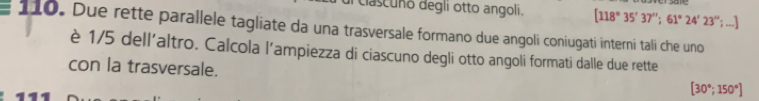 clascuño degli otto angoli. [118°35'37''; 61°24'23'' :... 
110 . Due rette parallele tagliate da una trasversale formano due angoli coniugati interni tali che uno 
è 1/5 dell'altro. Calcola l’ampiezza di ciascuno degli otto angoli formati dalle due rette 
con la trasversale.
[30°;150°]