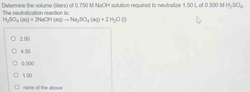 Determine the volume (liters) of 0.750 M NaOH solution required to neutralize 1.50 L of 0.500 MH_2SO_4. 
The neutralization reaction is:
H_2SO_4(aq)+2NaOH(aq)to Na_2SO_4(aq)+2H_2O(l)
2.00
4.50
0.500
1.00
none of the above