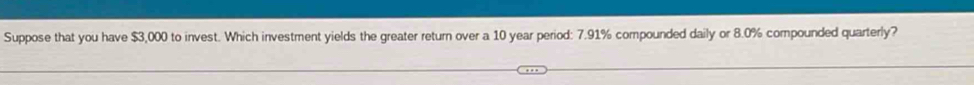 Suppose that you have $3,000 to invest. Which investment yields the greater return over a 10 year period: 7.91% compounded daily or 8.0% compounded quarterly?