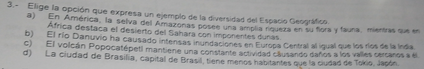 3.- Elige la opción que expresa un ejemplo de la diversidad del Espacio Geográfico.
a) En América, la selva del Amazonas posee una amplia riqueza en su flora y fauna, mientras que en
África destaca el desierto del Sahara con imponentes dunas.
b) El río Danuvio ha causado intensas inundaciones en Europa Central al igual que los ríos de la India.
c) El volcán Popocatépetl mantiene una constante actividad causando daños a los valles cercanos a él.
d) La ciudad de Brasilia, capital de Brasil, tiene menos habitantes que la ciudad de Tokio, Japón.