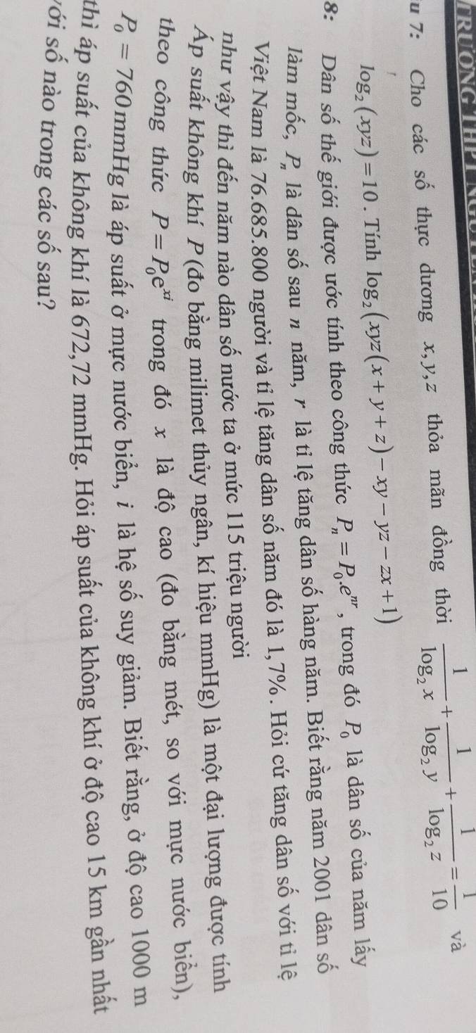 TRUONG THPT N 
iu 7: Cho các số thực dương x, y, z thỏa mãn đồng thời frac 1log _2x+frac 1log _2y+frac 1log _2z= 1/10  và
log _2(xyz)=10. Tính log _2(xyz(x+y+z)-xy-yz-zx+1)
8: Dân số thế giới được ước tính theo công thức P_n=P_0.e^(nr) , trong đó P_0 là dân số của năm lấy 
làm mốc, . P_n là dân số sau # năm, r là tỉ lệ tăng dân số hàng năm. Biết rằng năm 2001 dân số 
Việt Nam là 76.685. 800 người và tỉ lệ tăng dân số năm đó là 1,7%. Hỏi cứ tăng dân số với tỉ lệ 
như vậy thì đến năm nào dân số nước ta ở mức 115 triệu người 
Áp suất không khí P (đo bằng milimet thủy ngân, kí hiệu mmHg) là một đại lượng được tính 
theo công thức P=P_0e^(xi) trong đó x là độ cao (đo bằng mét, so với mực nước biển),
P_0=760 mmHg là áp suất ở mực nước biển, i là hệ số suy giảm. Biết rằng, ở độ cao 1000 m
thì áp suất của không khí là 672, 72 mmHg. Hỏi áp suất của không khí ở độ cao 15 km gần nhất 
với số nào trong các số sau?