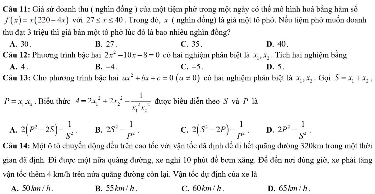 Giả sử doanh thu ( nghìn đồng ) của một tiệm phở trong một ngày có thể mô hình hoá bằng hàm số
f(x)=x(220-4x) với 27≤ x≤ 40. Trong đó, x ( nghìn đồng) là giá một tô phở. Nếu tiệm phở muốn doanh
thu đạt 3 triệu thì giá bán một tô phở lúc đó là bao nhiêu nghìn đồng?
A. 30 . B. 27 . C. 35 . D. 40 .
Câu 12: Phương trình bậc hai 2x^2-10x-8=0 có hai nghiệm phân biệt là x_1,x_2. Tích hai nghiệm bằng
A. 4 . B. -4. C. -5 . D. 5 .
Câu 13: Cho phương trình bậc hai ax^2+bx+c=0(a!= 0) có hai nghiệm phân biệt là x_1,x_2. Gọi S=x_1+x_2,
P=x_1.x_2. Biểu thức A=2x_1^(2+2x_2^2-frac 1)(x_1)^2x_2^2 được biểu diễn theo S và P là
A. 2(P^2-2S)- 1/S^2 . B. 2S^2- 1/P^2 . C. 2(S^2-2P)- 1/P^2 . D. 2P^2- 1/S^2 .
Câu 14: Một ô tô chuyển động đều trên cao tốc với vận tốc đã định để đi hết quãng đường 320km trong một thời
gian đã định. Đi được một nữa quãng đường, xe nghi 10 phút để bơm xăng. Để đến nơi đúng giờ, xe phải tăng
vận tốc thêm 4 km/h trên nửa quãng đường còn lại. Vận tốc dự định của xe là
A. 50 km / h . B. 55 km / h . C. 60km / h . D. 65 km / h .