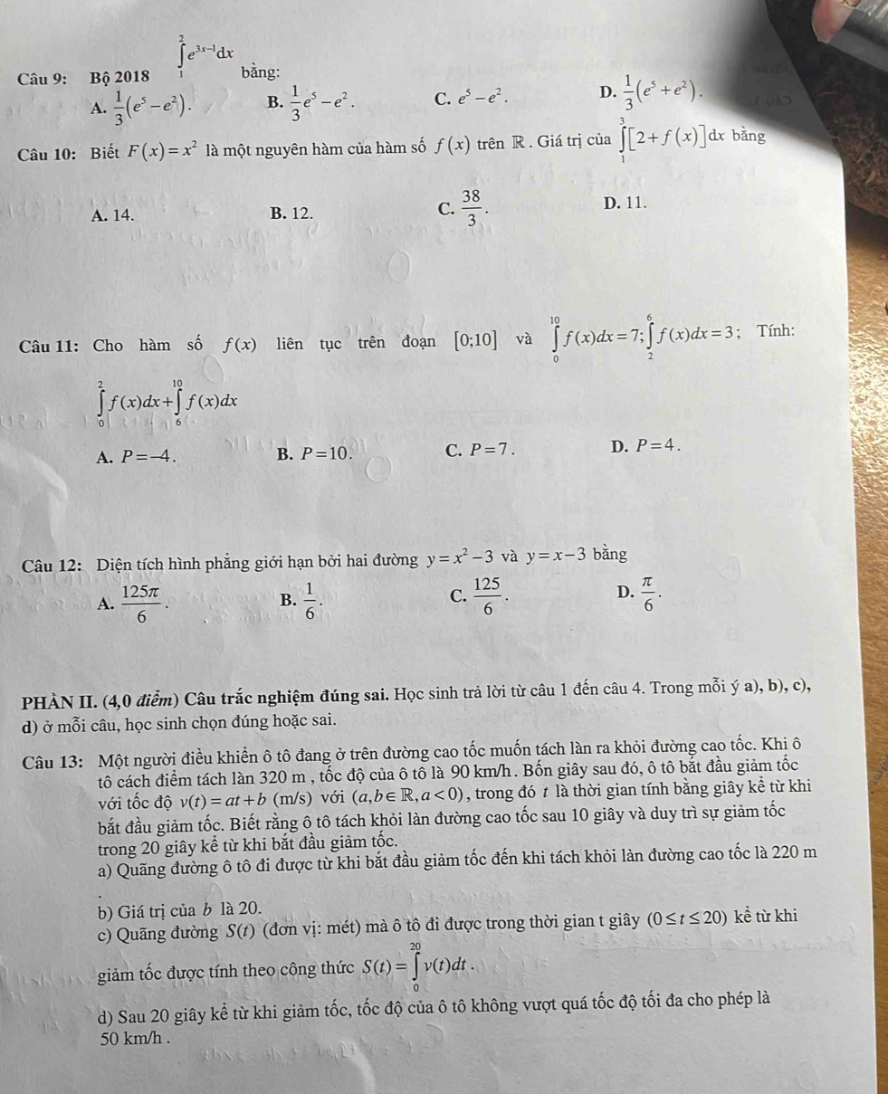 ∈t _2^(2e^3x-1)dx
Câu 9: Bộ 2018 bằng:
A.  1/3 (e^5-e^2). B.  1/3 e^5-e^2. C. e^5-e^2. D.  1/3 (e^5+e^2). 1 u>
Câu 10: Biết F(x)=x^2 là một nguyên hàm của hàm số f(x) trên R . Giá trị của ∈tlimits^3[2+f(x)]dx bằng
C.  38/3 .
A. 14. B. 12. D. 11.
Câu 11: Cho hàm số f(x) liên tục trên đoạn [0;10] và ∈tlimits _0^((10)f(x)dx=7;∈tlimits _2^6f(x)dx=3; Tính:
∈tlimits _0^2f(x)dx+∈tlimits _6^(10)f(x)dx
A. P=-4. B. P=10. C. P=7. D. P=4.
Câu 12: Diện tích hình phẳng giới hạn bởi hai đường y=x^2)-3 và y=x-3 bàng
D.
A.  125π /6 .  1/6 .  125/6 .  π /6 .
B.
C.
PHÀN II. (4,0 điểm) Câu trắc nghiệm đúng sai. Học sinh trả lời từ câu 1 đến câu 4. Trong mỗi ý a), b), c),
d) ở mỗi câu, học sinh chọn đúng hoặc sai.
Câu 13: Một người điều khiển ô tô đang ở trên đường cao tốc muốn tách làn ra khỏi đường cao tốc. Khi ô
tô cách điểm tách làn 320 m , tốc độ của ô tô là 90 km/h. Bốn giây sau đó, ô tô bắt đầu giảm tốc
với tốc độ v(t)=at+b (m/s) với (a,b∈ R,a<0) , trong đó t là thời gian tính bằng giây kể từ khi
bắt đầu giảm tốc. Biết rằng ô tô tách khỏi làn đường cao tốc sau 10 giây và duy trì sự giảm tốc
trong 20 giây kể từ khi bắt đầu giảm tốc.
a) Quãng đường ô tô đi được từ khi bắt đầu giảm tốc đến khi tách khỏi làn đường cao tốc là 220 m
b) Giá trị của b là 20. kể từ khi
c) Quãng đường S(t) (đơn vị: mét) mà ô tô đi được trong thời gian t giây (0≤ t≤ 20)
giảm tốc được tính theo công thức S(t)=∈tlimits _0^(20)v(t)dt.
d) Sau 20 giây kể từ khi giảm tốc, tốc độ của ô tô không vượt quá tốc độ tối đa cho phép là
50 km/h .