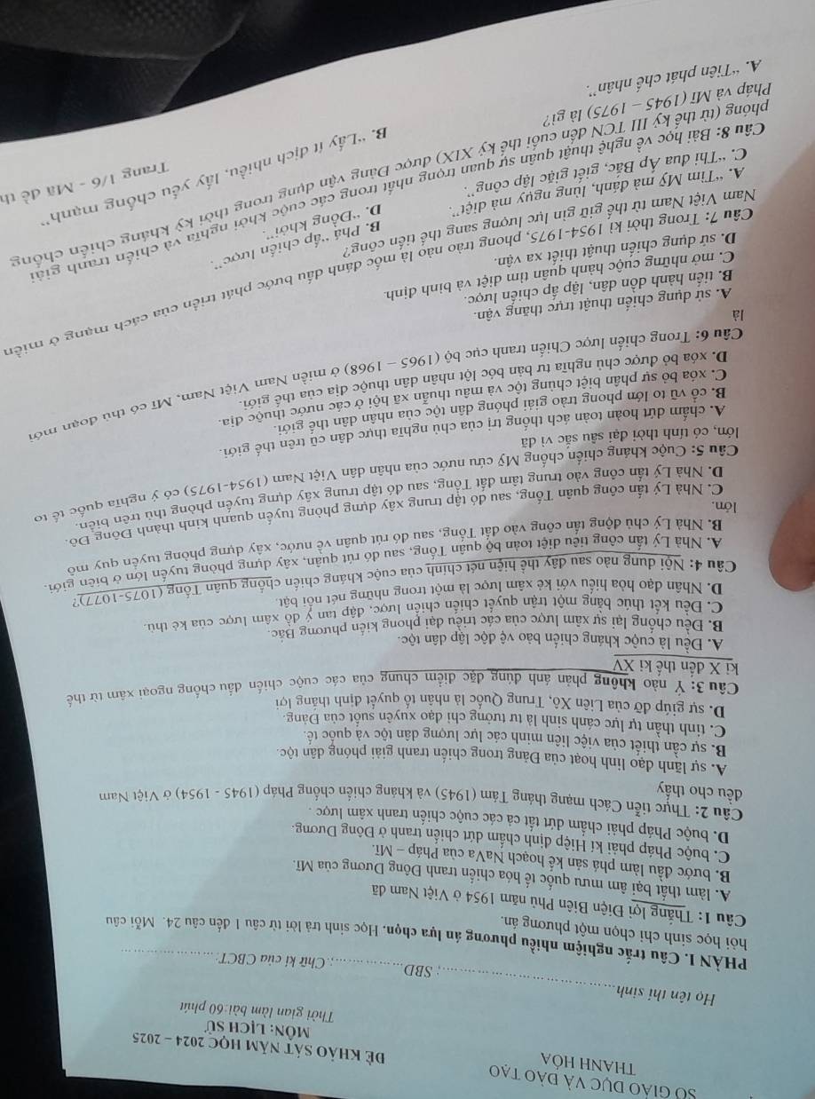 THANH HÓA
Số giáo dục và đào tạo Để khảo sát năm học 2024 - 2025
Môn: lịch sử
Thời gian làm bài:60 phút
_
Họ tên thí sinh
SBD : Chữ ki của CBCT:
PHÀN I. Câu trắc nghiệm nhiều phương án lựa chọn, Học sinh trả lời từ câu 1 đến câu 24. Mỗi câu
hỏi học sinh chỉ chọn một phương án.
Câu 1: Thắng lợi Điện Biên Phủ năm 1954 ở Việt Nam đã
A. làm thất bại âm mưu quốc tế hóa chiến tranh Đông Dương của Mĩ.
B. bước đầu làm phá sản kế hoạch NaVa của Pháp - Mĩ.
C. buộc Pháp phải kí Hiệp định chẩm dứt chiến tranh ở Đông Dương.
D. buộc Pháp phải chẩm dứt tất cả các cuộc chiến tranh xâm lược .
Câu 2: Thực tiễn Cách mạng tháng Tám (1945) và kháng chiến chống Pháp (1945 - 1954) ở Việt Nam
đều cho thấy
A. sự lãnh đạo linh hoạt của Đảng trong chiến tranh giải phóng dân tộc.
B. sự cần thiết của việc liên minh các lực lượng dân tộc và quốc tế.
C. tinh thần tự lực cánh sinh là tư tưởng chỉ đạo xuyên suốt của Đảng.
D. sự giúp đỡ của Liên Xô, Trung Quốc là nhân tổ quyết định thắng lợi
Câu 3: Ý nào không phản ánh đúng đặc điểm chung của các cuộc chiến đầu chồng ngoại xâm từ thế
ki X đến thế ki XV
A. Đều là cuộc kháng chiến bảo vệ độc lập dân tộc.
B. Đều chống lại sự xâm lược của các triều đại phong kiến phương Bắc.
C. Đều kết thúc bằng một trận quyết chiến chiến lược, đập tan ý đồ xâm lược của kẻ thủ
D. Nhân đạo hòa hiểu với kẻ xâm lược là một trong những nét nổi bật
Câu 4: Nội dung nào sau đây thể hiện nét chính của cuộc kháng chiến chống quân Tống (1075-1077)?
A. Nhà Lý tấn công tiêu diệt toàn bộ quân Tống, sau đó rút quân, xây dựng phòng tuyến lớn ở biên giới
B. Nhà Lý chủ động tấn công vào đất Tống, sau đó rút quân về nước, xây dựng phòng tuyển quy mở
C. Nhà Lý tấn công quân Tống, sau đó tập trung xây dựng phòng tuyến quanh kinh thành Đông Đô.
lớn.
D. Nhà Lý tấn công vào trung tâm đất Tổng, sau đó tập trung xây dựng tuyển phòng thủ trên biển
Câu 5: Cuộc kháng chiến chống Mỹ cứu nước của nhân dân Việt Nam (1954-1975) có ý nghĩa quốc tế tơ
lớn, có tính thời đại sâu sắc vì đã
A. chẩm dứt hoàn toàn ách thống trị của chủ nghĩa thực dân cũ trên thế giới.
B. cổ vũ to lớn phong trào giải phóng dân tộc của nhân dân thế giới.
C. xóa bỏ sự phần biệt chủng tộc và mâu thuần xã hội ở các nước thuộc địa
Câu 6: Trong chiến lược Chiến tranh cục bộ (1965 - 1968) ở miền Nam Việt Nam, Mĩ có thủ đoạn mớ
D. xóa bỏ được chủ nghĩa tư bản bóc lột nhân dân thuộc địa của thế giới
là
A. sử dụng chiến thuật trực thăng vận.
B. tiến hành dồn dân, lập ấp chiến lược.
Cầu 7: Trong thời kỉ 1954-1975, phong trào nào là mốc đánh dấu bước phát triển của cách mạng ở miền
C. mở những cuộc hành quân tìm diệt và bình định.
D. sử dụng chiến thuật thiết xa vận.
B. Phá 'ấp chiến lược'.
Nam Việt Nam từ thế giữ gin lực lượng sang thể tiến công?
A. “Tìm Mỹ mà đánh, lùng ngụy mà diệt”. D. “Đồng khởi”
Câu 8: Bài học về nghệ thuật quân sự quan trọng nhất trong các cuộc khởi nghĩa và chiến tranh giả
Trang 1/6 - Mã đề th
(phóng (từ thế kỷ III TCN đến cuối thể kỷ XIX) được Đảng vận dụng trong thời kỳ kháng chiến chống
B. ''Lấy ít địch nhiều, lấy yếu chống mạnh''
C. “Thi đua Áp Bắc, giết giặc lập công”.
Pháp và  Mĩ (1945 - 1975) là gì?
A. “Tiên phát chế nhân”.