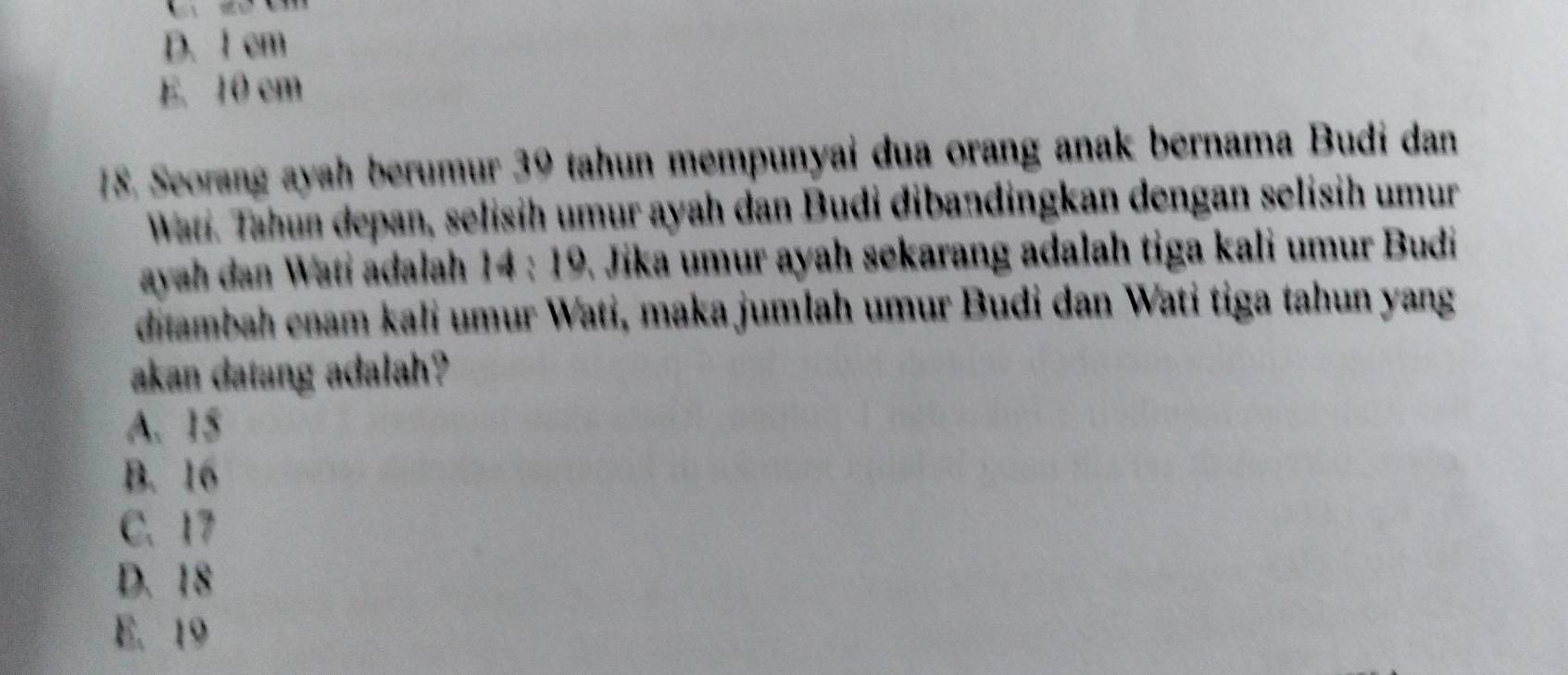 D. 1 cm
E. 10 cm
18. Seorang ayah berumur 30 tahun mempunyai dua orang anak bernama Budi dan
Wati. Tahun depan, selisih umur ayah dan Budi dibandingkan dengan selisih umur
ayah dan Wati adalah 14:19 Jika umur ayah sekarang adalah tiga kali umur Budi
ditambah enam kali umur Wati, maka jumlah umur Budi dan Wati tiga tahun yang
akan datang adalah?
A. 15
B. 16
C. 17
D. 18
E. 19