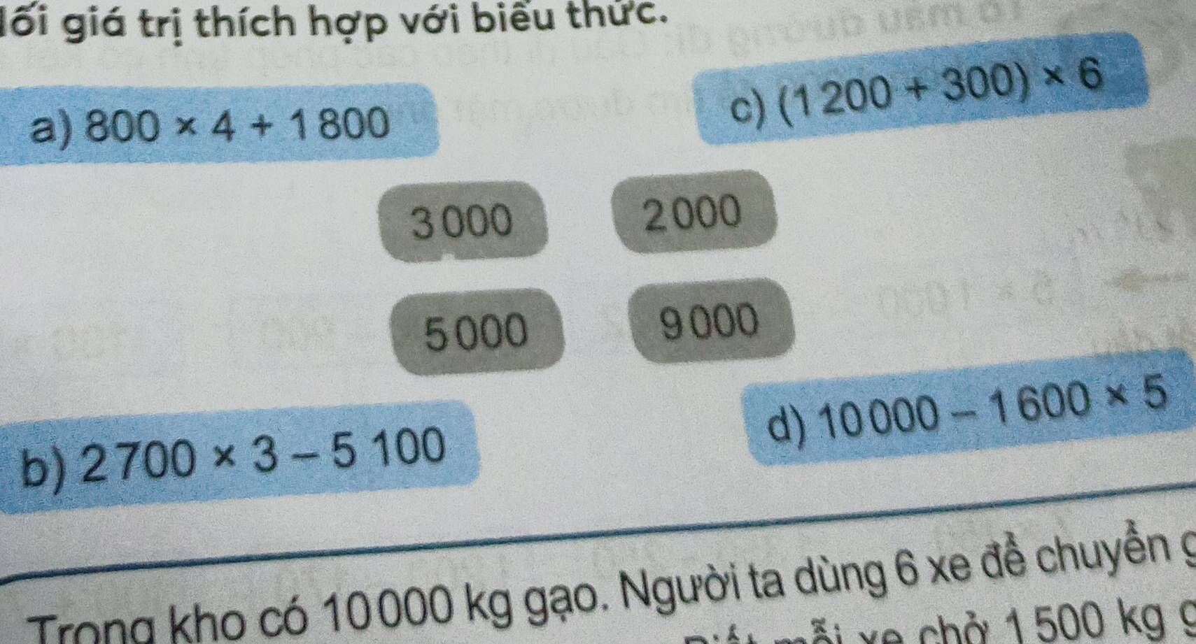 lối giá trị thích hợp với biểu thức. 
a) 800* 4+1800
c) (1200+300)* 6
3000 2000
5000 9000
d) 10000-1600* 5
b) 2700* 3-5100
Trong kho có 10000 kg gạo. Người ta dùng 6 xe để chuyển g 
x e ch ở 1 500 kg g