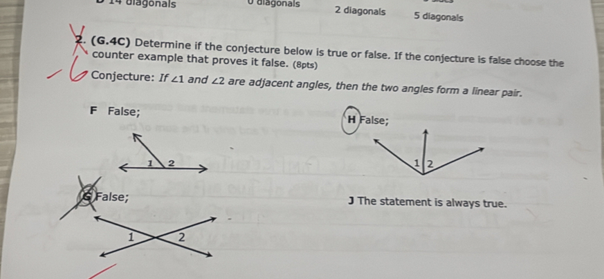 5 14 diagonals O diagonals
2 diagonals 5 diagonals
2. (G.4C) Determine if the conjecture below is true or false. If the conjecture is false choose the
counter example that proves it false. (8pts)
Conjecture: If ∠ 1 and ∠ 2 are adjacent angles, then the two angles form a linear pair.
F False; H False;
1 2
& False; J The statement is always true.