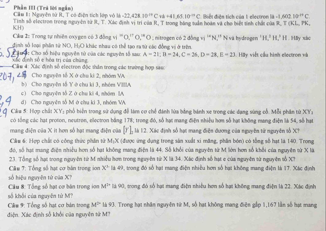 Phần III (Trả lời ngắn)
Câu 1: Nguyên tử R, T có điện tích lớp vỏ là -22,428.10^(-19)C và +41,65.10^(-19)C Biết điện tích của 1 electron là -1,602.10^(-19)C.
Tính số electron trong nguyên tử R, T. Xác định vị trí của R, T trong bảng tuần hoàn và cho biết tính chất của R, T(KL,
KH) PK,
Câu 2: Trong tự nhiên oxygen có 3 đồng vị 'O,'' O,'* O ; nitrogen có 2 đồng vị '' N, 1 ¹* N và hydrogen^1H,^2H,^3H. Hãy xác
định số loại phân tử NO, H_2O khác nhau có thể tạo ra từ các đồng vị ở trên.
3: Cho số hiệu nguyên tử của các nguyên tố sau: A=21;B=24,C=26,D=28,E=23. Hãy viết cầu hình electron và
xác định số e hóa trị của chúng.
Câu 4: Xác định số electron độc thân trong các trường hợp sau:
Cho nguyên tố X ở chu kì 2, nhóm VA
b) Cho nguyên tố Y ở chu kì 3, nhóm VIIIA
c) Cho nguyên tố Z ở chu kì 4, nhóm IA
d) Cho nguyên tố M ở chu kì 3, nhóm VA
Câu 5: Hợp chất XY_2 phổ biển trong sử dụng để làm cơ chế đánh lửa bằng bánh xe trong các dạng súng cổ. Mỗi phân tử XY_2
có tổng các hạt proton, neutron, electron bằng 178; trong đó, số hạt mang điện nhiều hơn số hạt không mang điện là 54, số hạt
mang điện của X ít hơn số hạt mang điện của [Y]_2 là 12. Xác định số hạt mang điện dương của nguyên tử nguyên tố X?
Câu 6: Hợp chất có công thức phân tử M_2X (được ứng dụng trong sản xuất xỉ măng, phân bón) có tổng số hạt là 140. Trong
đó, số hạt mang điện nhiều hơn số hạt không mang điện là 44. Số khối của nguyên tử M lớn hơn số khối của nguyên tử X là
23. Tổng số hạt trong nguyên tử M nhiều hơn trong nguyên tử X là 34. Xác định số hạt e của nguyên tử nguyên tố X?
Câu 7: Tổng số hạt cơ bản trong ion X^(3-) là 49, trong đó số hạt mang điện nhiều hơn số hạt không mang điện là 17. Xác định
số hiệu nguyên tử của X?
Câu 8: Tổng số hạt cơ bản trong ion M^(2+) là 90, trong đó số hạt mang điện nhiều hơn số hạt không mang điện là 22. Xác định
số khối của nguyên tử M?
Câu 9: Tổng số hạt cơ bản trong M^(2+) là 93. Trong hạt nhân nguyên tử M, số hạt không mang điện gấp 1,167 lần số hạt mang
điện. Xác định số khối của nguyên tử M?