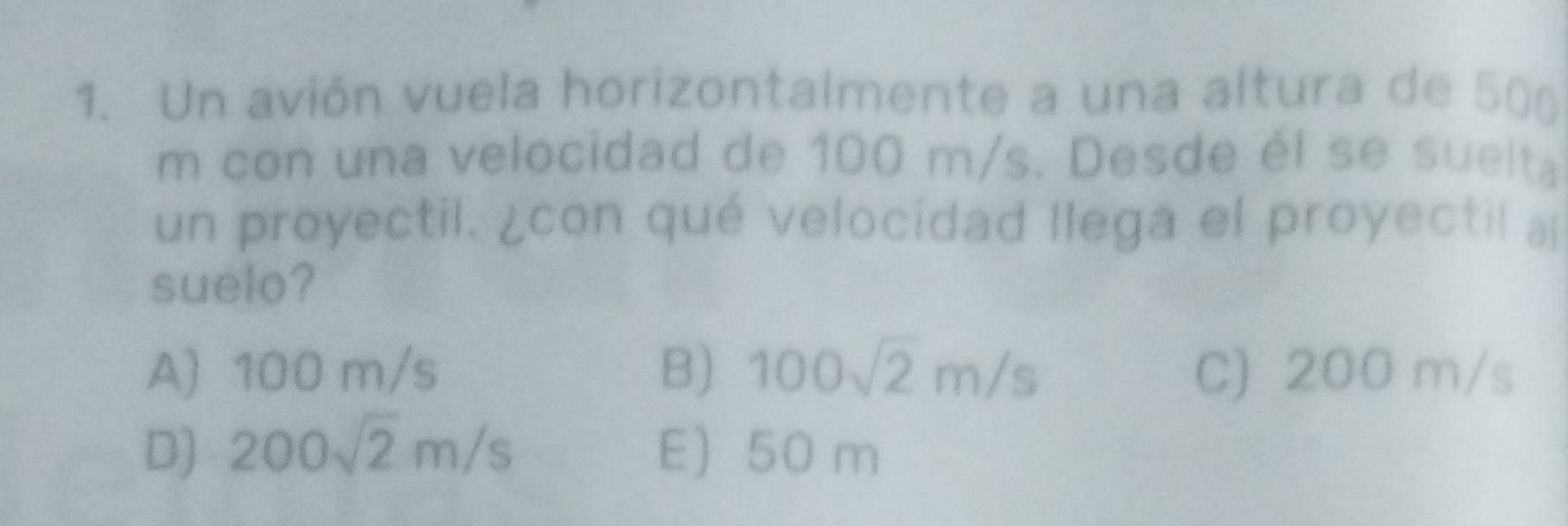 Un avión vuela horizontalmente a una altura de 50(
m con una velocidad de 100 m/s. Desde él se suelta
un proyectil. ¿con qué velocidad llega el proyectil a
suelo?
A) 100 m/s B) 100sqrt(2)m/s C) 200 m/s
D) 200sqrt(2)m/s E) 50 m