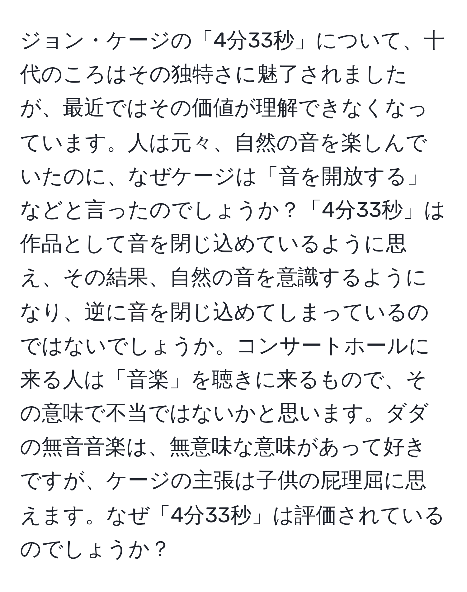 ジョン・ケージの「4分33秒」について、十代のころはその独特さに魅了されましたが、最近ではその価値が理解できなくなっています。人は元々、自然の音を楽しんでいたのに、なぜケージは「音を開放する」などと言ったのでしょうか？「4分33秒」は作品として音を閉じ込めているように思え、その結果、自然の音を意識するようになり、逆に音を閉じ込めてしまっているのではないでしょうか。コンサートホールに来る人は「音楽」を聴きに来るもので、その意味で不当ではないかと思います。ダダの無音音楽は、無意味な意味があって好きですが、ケージの主張は子供の屁理屈に思えます。なぜ「4分33秒」は評価されているのでしょうか？