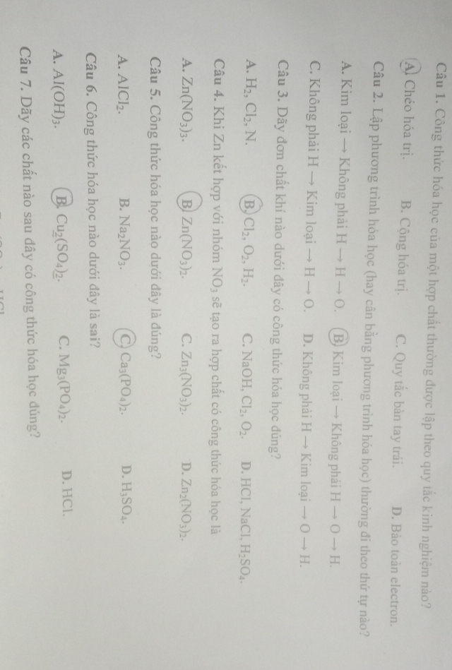 Công thức hóa học của một hợp chất thường được lập theo quy tắc kinh nghiệm nào?
Al Chéo hóa trị. B. Cộng hóa trị. C. Quy tắc bàn tay trái. D. Bảo toàn electron.
Câu 2. Lập phương trình hóa học (hay cân bằng phương trình hóa học) thường đi theo thứ tự nào?
A. Kim loại → Không phải Hto Hto O. B) Kim loại → Không phải Hto Oto H.
C. Không phải H- Kim oaito Hto O. D. Không phải -1 → Kim loại to Oto H.
Câu 3. Dãy đơn chất khí nào dưới đây có công thức hóa học đúng?
A. H_2,Cl_2,N. B. Cl_2,O_2,H_2. C. NaOH,Cl_2,O_2. D. HCl, NaCl, H_2SO_4.
Câu 4. Khi Zn kết hợp với nhóm NO_3 sẽ tạo ra hợp chất có công thức hóa học là
A. Zn(NO_3)_3. B Zn(NO_3)_2. C. Zn_3(NO_3)_2. D. Zn_2(NO_3)_2.
Câu 5. Công thức hóa học nào dưới đây là đúng?
A. AlCl_2. B. Na_2NO_3. C) Ca_3(PO_4)_2. D. H_3SO_4.
Câu 6. Công thức hóa học nào dưới đây là sai?
A. Al(OH)_3. B. Cu__ 2(SO_4)__ 2. C. Mg_3(PO_4)_2. D. HCl.
Câu 7. Dãy các chất nào sau đây có công thức hóa học đúng?