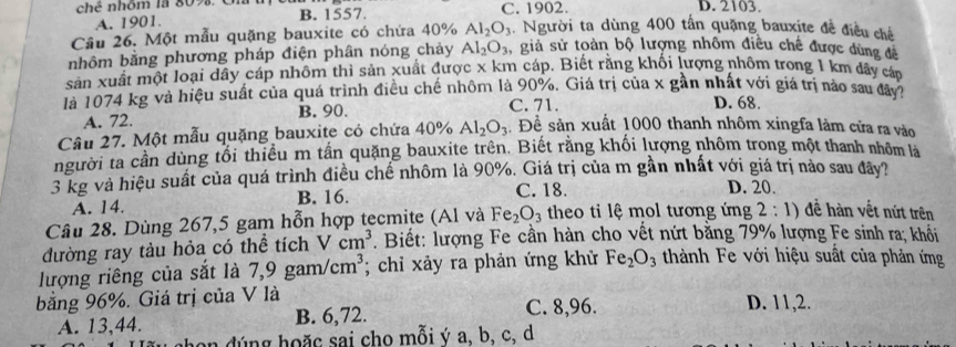 A. 1901. B. 1557. C. 1902. D. 2103
Cầu 26. Một mẫu quặng bauxite có chứa 40% Al_2O_3 1 Người ta dùng 400 tần quặng bauxite đề điều chế
nhôm bằng phương pháp điện phân nóng chảy Al_2O_3 , giả sử toàn bộ lượng nhôm điều chế được dùng đề
sản xuất một loại dây cáp nhôm thì sản xuất được x km cáp. Biết rằng khối lượng nhồm trong 1 km dây cáp
là 1074 kg và hiệu suất của quá trình điều chế nhôm là 90%. Giá trị của x gần nhất với giá trị nào sau đây7
C. 71.
A. 72. B. 90. D. 68.
Câu 27. Một mẫu quặng bauxite có chứa 40% Al_2O_3 Để sản xuất 1000 thanh nhôm xingfa làm cửa ra vào
người ta cần dùng tối thiều m tần quặng bauxite trên. Biết rằng khối lượng nhôm trong một thanh nhôm là
3 kg và hiệu suất của quá trình điều chế nhôm là 90%. Giá trị của m gần nhất với giá trị nào sau đây?
A. 14. B. 16.
C. 18. D. 20.
Câu 28. Dùng 267,5 gam hỗn hợp tecmite (Al và Fe_2O_3 theo ti lệ mol tương ứng 2:1) đề hàn vết nứt trên
đường ray tàu hỏa có thể tích V cm^3. Biết: lượng Fe cần hàn cho vết nứt bằng 79% lượng Fe sinh ra; khối
lượng riêng của sắt là 7,9gam/cm^3; chỉ xảy ra phản ứng khử Fe_2O_3 thành Fe với hiệu suất của phản ứng
bằng 96%. Giá trị của V là
A. 13,44. B. 6,72. C. 8,96.
D. 11,2.
n   g h o ặ c sai cho mỗi ý a. b. c. d