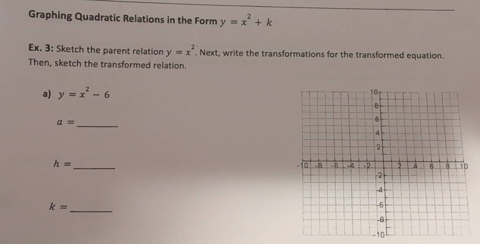 Graphing Quadratic Relations in the Form y=x^2+k
Ex. 3: Sketch the parent relation y=x^2. Next, write the transformations for the transformed equation. 
Then, sketch the transformed relation. 
a) y=x^2-6
a= _ 
_ h=
_ k=