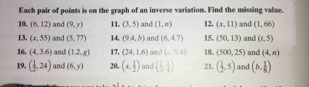 Each pair of points is on the graph of an inverse variation. Find the missing value. 
10. (6,12) and (9,y) 11. (3,5) and (1,n) 12. (x,11) and (1,66)
13. (x,55) and (5,77) 14. (9.4,b) and (6,4.7) 15. (50,13) and (t,5)
16. (4,3.6) and (1.2,g) 17. (24,1.6) and (c,0.4) 18. (500,25) and (4,n)
19. ( 1/2 ,24) and (6,y) 20. (x, 1/2 ) and ( 1/3 , 1/4 ) 21. ( 1/2 ,5) and (b, 1/8 )