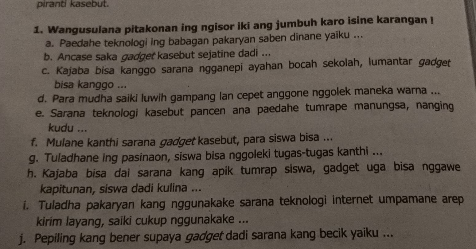 piranti kasebut. 
1. Wangusulana pitakonan ing ngisor iki ang jumbuh karo isine karangan ! 
a. Paedahe teknologi ing babagan pakaryan saben dinane yaiku ... 
b. Ancase saka gadget kasebut sejatine dadi ... 
c. Kajaba bisa kanggo sarana ngganepi ayahan bocah sekolah, lumantar gadget 
bisa kanggo ... 
d. Para mudha saiki luwih gampang lan cepet anggone nggolek maneka warna ... 
e. Sarana teknologi kasebut pancen ana paedahe tumrape manungsa, nanging 
kudu ... 
f. Mulane kanthi sarana gadget kasebut, para siswa bisa ... 
g. Tuladhane ing pasinaon, siswa bisa nggoleki tugas-tugas kanthi ... 
h. Kajaba bisa dai sarana kang apik tumrap siswa, gadget uga bisa nggawe 
kapitunan, siswa dadi kulina ... 
i. Tuladha pakaryan kang nggunakake sarana teknologi internet umpamane arep 
kirim layang, saiki cukup nggunakake ... 
j. Pepiling kang bener supaya gadget dadi sarana kang becik yaiku ...