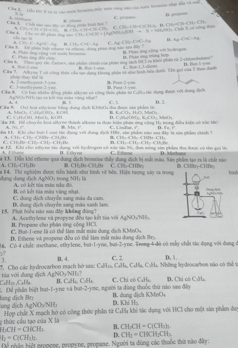 Cầu 2. Dẫn khí X từ từ vào nước bromine,thấy màu văng nâu của nước bromine nhạt dẫn và mẫt
X là
A. methane
B. ethane. C. propane. D. propene.
Câu 3. Chất nào sau đây có đồng phân hình học ? CH_3-CH=C(CH_3)_2.D.CH_2=CH-CH_2-CH_3.
A. CH_2=CH-CH=CH_2 B. CH_3-CH=CH-CH_2. C.
Câu 4. Cho sơ đồ phản ứng sau: CH_3-Cequiv CH+[Ag(NH_3)_2]OHto X+NH_4NO_3. Chất X có công thức
cầu tạo là
A. CH_3-C-Ag=C-Ag B. CH_3-Cequiv C-Ag. C. Ag-CH_2-Cequiv C-Ag. D. Ag-Cequiv C-Ag.
Cầu 5. Để phân biệt ethane và ethene, dùng phân ứng nào sau đây ?
A. Phản ứng cộng với nước bromine.
B. Phản ứng cộng với hydrogen.
C. Phản ứng đổt cháy.
D. Phản ứng trùng hợp.
Cầu 6. Theo quy tắc Zaitsev, sản phẩm chính của phản ứng tách HCl ra khỏi phân tử 2-chlorobutane?
A. But-2-ene. B. B ut-1 -ene C. But-1,3-diene. D. But-1-yne.
Cầu 7. Alkyne T có công thức cấu tạo dạng khung phân tử như hình bên dưới. Tên gọi của T theo danh
pháp thay thể là
A. 2-methypent-3-yne. B. Pe nt-2-y e.
C. 3-methypent-2-yne. D. Pent-3-yne.
Câu 8. Có bao nhiêu đồng phân alkyne có công thức phân tử C₆H₁ tác dụng được với dung dịch
AgNO₃/NH₃ tạo ra kết tủa màu vàng nhạt?
A. 4. B. 5. C. 3. D. 2.
Câu 9. Oxi hoá ethylene bằng dung dịch KMnO₄ thu được sản phẩm là:
A. MnO_2,C_2H_4(OH)_2 , KOH. B. K_2CO_3,H_2O,MnO_2.
C. C_2H_5OH,MnO_2, , KOH. D. C_2H_4(OH)_2,K_2CO_3,MnO_2.
Câu 10. Để chuyển hoá alkyne thành alkene ta thực hiện phản ứng cộng H₂ trong điều kiện có xúc tác:
A. Ni,t^o. B. Mn,t°. C. Lindlar, t^o. D. Fe,t°.
lầu 11. Khi cho but-1-ene tác dụng với dung dịch HBr, sản phầm nào sau đây là sản phẩm chính ?
A. CH_3-CH_2-CHBr-CH_2Br. B. CH_3-CH_2-CHBr-CH_3.
C. CH_2Br-CH_2-CH_2-CH_2Br. D. CH_3-CH_2-CH_2-CH_2Br.
u 12. Khi cho ethyne tác dụng với hydrogen có xúc tác Ni, đun nóng sản phầm thu được có tên gọi là:
A. Ethane B. Ethyne C. Ethene D. Methane
u 13. Dẫn khí ethene qua dung dịch bromine thấy dung dịch bị mất màu. Sản phẩm tạo ra là chất nào
A. CH_3-CH_2Br B. CH_2Br-CH_2Br C. CH_3-CHBr_2 D CHBr_2-CHBr_2
u 14. Thí nghiệm được tiến hành như hình vẽ bên. Hiện tượng xảy ra trong bình
đựng dung dịch AgNO_3 trong NH_3 là 
A. có kết tủa màu nâu đỏ.
B. có kết tủa màu vàng nhạt.
C. dung dịch chuyển sang màu da cam.
D. dung dịch chuyền sang màu xanh lam.
15. Phát biểu nào sau đây không đúng?
A. Acethylene và propyne đều tạo kết tủa với AgNO_3/NH_3.
B. Propane cho phản ứng cộng HCl.
C. But-1-ene là có thể làm mất màu dung dịch KMnO4.
D. Ethene và propene đều có thể làm mất màu dung dịch Br₂.
16. Có 4 chất: methane, ethylene, but-1-yne, but-2-yne. Trong 4 đó có mấy chất tác dụng với dung ở
2?
3.
B. 4. C. 2. D. 1.
7. Cho các hydrocarbon mạch hở sau: ( C_4H_10,C_4H_6,C_4H_8,C_3H_4 1. Những hydrocarbon nào có thể ta
tủa với dung dịch AgNO_3/NH_3
C_4H_10,C_4H_8.
B. C_4H_6,C_3H_4. C. Chỉ có C_4H_6. D. Chỉ có C_3H_4.
B. Để phân biệt but-1-yne và but-2-yne, người ta dùng thuốc thử nào sau đây
lung dịch Br₂ B. dung dịch KMnO_4
D. Khí
ung dịch AgNO_3/NH_3 H_2.
Hợp chất X mạch hở có công thức phân tử C_4H_8 khi tác dụng với HCl cho một sản phẩm duy
g thức cấu tạo của X là
H_3CH=CHCH_3.
B. CH_3CH=C(CH_3)_2.
H_2=C(CH_3)_2.
D. CH_2=CHCH_2CH_3.
Để nhân hiệt propene, propyne, propane. Người ta dùng các thuốc thử nào đây: