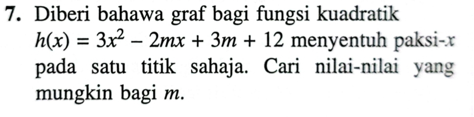 Diberi bahawa graf bagi fungsi kuadratik
h(x)=3x^2-2mx+3m+12 menyentuh paksi- x
pada satu titik sahaja. Cari nilai-nilai yang 
mungkin bagi m.