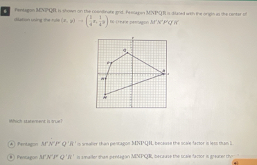 Pentagon MNPQR is shown on the coordinate grid. Pentagon MNPQR is dilated with the origin as the center o
dilation using the rule (x,y)to ( 1/4 x, 1/4 y) 6n create pentagon M' N' P' Q' I
Which statement is true?
A | Pentagon M'N''P'Q'R' is smalier than pentagon MNPQR, because the scale factor is less than 1.
Pentagon M'N'P'Q'R' is smaller than pentagon MNPQR, because the scale factor is greater th