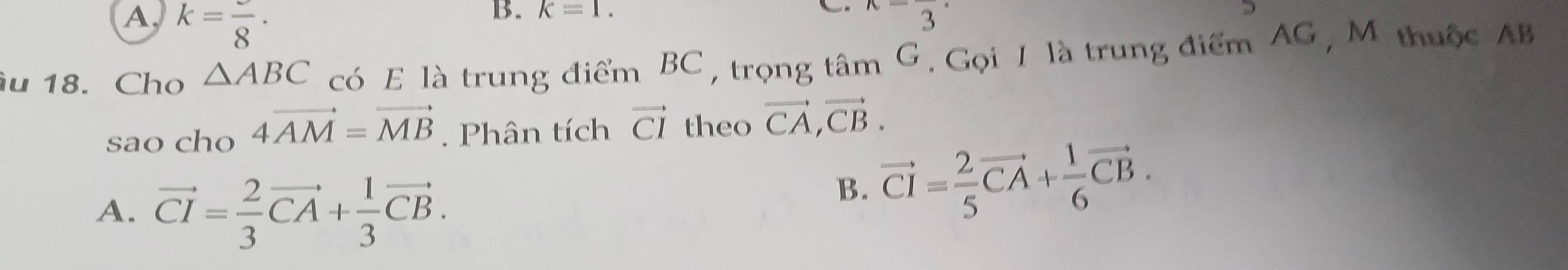 A, k=frac 8·
B. k=1. 
. x=frac 3·
D
u 18. Cho △ ABC có E là trung điểm BC , trọng tâm G. Gọi 1 là trung điểm AG , M thuộc AB
sao cho 4vector AM=vector MB. Phân tích vector CI theo vector CA, vector CB.
A. vector CI= 2/3 vector CA+ 1/3 vector CB.
B. vector CI= 2/5 vector CA+ 1/6 vector CB.