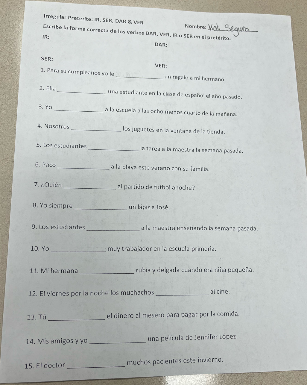 Irregular Preterite: IR, SER, DAR & VER Nombre: 
Escribe la forma correcta de los verbos DAR, VER, IR o SER en el pretérito. 
IR: 
DAR: 
SER: 
VER: 
1. Para su cumpleaños yo le _un regalo a mi hermano. 
2. Ella _una estudiante en la clase de español el año pasado. 
3. Yo _a la escuela a las ocho menos cuarto de la mañana. 
4. Nosotros _los juguetes en la ventana de la tienda. 
5. Los estudiantes_ la tarea a la maestra la semana pasada. 
6. Paco _a la playa este verano con su familia. 
7. ¿Quién _al partido de futbol anoche? 
8. Yo siempre _un lápiz a José. 
9. Los estudiantes a la maestra enseñando la semana pasada. 
10. Yo _muy trabajador en la escuela primeria. 
_ 
11. Mi hermana rubia y delgada cuando era niña pequeña. 
12. El viernes por la noche los muchachos _al cine. 
13. Tú_ el dinero al mesero para pagar por la comida. 
14. Mis amigos y yo _una película de Jennifer López. 
15. El doctor _muchos pacientes este invierno.