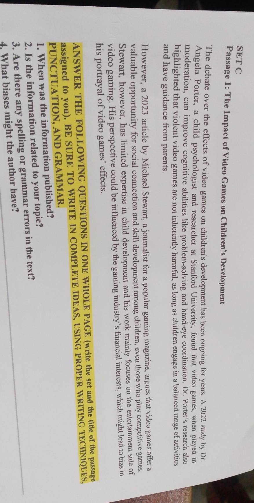 SET C 
Passage 1: The Impact of Video Games on Children’s Development 
The debate over the effects of video games on children's development has been ongoing for years. A 2022 study by Dr. 
Angela Porter, a child psychologist and researcher at Stanford University, found that video games, when played in 
moderation, can improve cognitive abilities like problem-solving and hand-eye coordination. Dr. Porter’s research also 
highlighted that violent video games are not inherently harmful, as long as children engage in a balanced range of activities 
and have guidance from parents. 
However, a 2023 article by Michael Stewart, a journalist for a popular gaming magazine, argues that video games offer a 
valuable opportunity for social connection and skill development among children, even those who play competitive games. 
Stewart, however, has limited expertise in child development and his work mainly focuses on the entertainment side of 
video gaming. His perspective could be influenced by the gaming industry’s financial interests, which might lead to bias in 
his portrayal of video games’ effects. 
ANSWER THE FOLLOWING QUESTIONS IN ONE WHOLE PAGE (write the set and the title of the passage 
assigned to you). BE SURE TO WRITE IN COMPLETE IDEAS, USING PROPER WRITING TECHNIQUES, 
PUNCTUATION, AND GRAMMAR. 
1. When was the information published? 
2. Is the information related to your topic? 
3. Are there any spelling or grammar errors in the text? 
4. What biases might the author have?