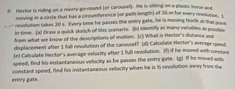 Hector is riding on a merry-go-round (or carousel). He is sitting on a plastic horse and 
moving in a circle that has a circumference (or path length) of 26 m for every revolution. 1
revolution takes 20 s. Every time he passes the entry gate, he is moving North at that point 
in time. (a) Draw a quick sketch of this scenario. (b) Identify as many variables as possible 
from what we know of the descriptions of motion. (c) What is Hector's distance and 
displacement after 1 full revolution of the carousel? (d) Calculate Hector's average speed. 
(e) Calculate Hector's average velocity after 1 full revolution. (f) If he moved with constant 
speed, find his instantaneous velocity as he passes the entry gate. (g) If he moved with 
constant speed, find his instantaneous velocity when he is ½ revolution away from the 
entry gate.