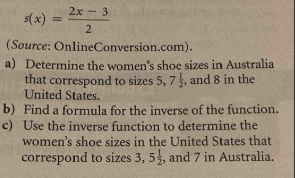 s(x)= (2x-3)/2 
(Source: OnlineConversion.com). 
a) Determine the women’s shoe sizes in Australia 
that correspond to sizes 5, 7 1/2  , and 8 in the 
United States. 
b) Find a formula for the inverse of the function. 
c) Use the inverse function to determine the 
women’s shoe sizes in the United States that 
correspond to sizes 3, 5 1/2  , and 7 in Australia.