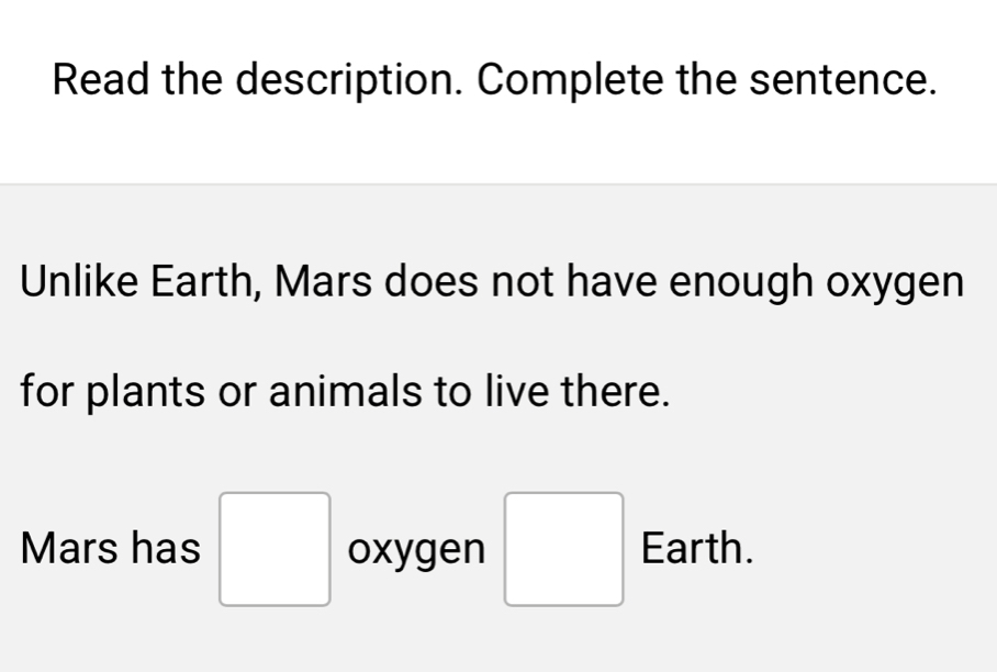 Read the description. Complete the sentence. 
Unlike Earth, Mars does not have enough oxygen 
for plants or animals to live there. 
Mars has □ oxygen □ Earth.