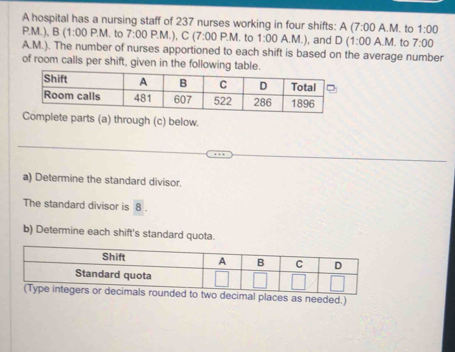 A hospital has a nursing staff of 237 nurses working in four shifts: A (7:00 A.M. to 1:00 
P.M.), B (1:00 P.M. to 7:00P.M.) C(7:00 P.M . to 1:00 A.M.), and D (1:00 A.M. to 7:00 
A.M.). The number of nurses apportioned to each shift is based on the average number 
of room calls per shift, given in the 
arts (a) through (c) below. 
a) Determine the standard divisor. 
The standard divisor is 8. 
b) Determine each shift's standard quota.
