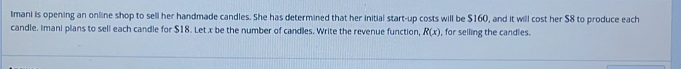 Imani is opening an online shop to sell her handmade candles. She has determined that her initial start-up costs will be $160, and it will cost her $8 to produce each 
candle. Imani plans to sell each candle for $18. Let x be the number of candles. Write the revenue function, R(x) , for selling the candles.