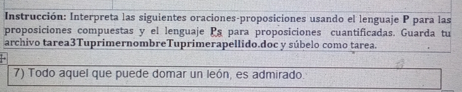 Instrucción: Interpreta las siguientes oraciones-proposiciones usando el lenguaje P para las 
proposiciones compuestas y el lenguaje Ps para proposiciones cuantificadas. Guarda tu 
archivo tarea3TuprimernombreTuprimerapellido.doc y súbelo como tarea. 
7) Todo aquel que puede domar un león, es admirado.