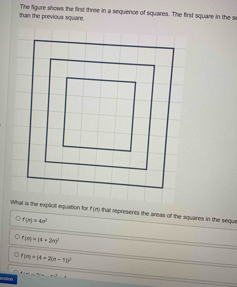 The figure shows the first three in a sequence of squares. The first square in the se
than the previous square.
What is the explicit equation for f(n) that represents the areas of the squares in the seque
f(n)=4n^2
f(n)=(4+2n)^2
f(n)=(4+2(n-1))^2
estion