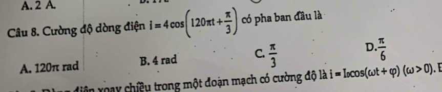 2 A.
Câu 8. Cường độ dòng điện i=4cos (120π t+ π /3 ) có pha ban đầu là
A. 120π rad B. 4 rad C.  π /3  D.  π /6 
diện xoạy chiều trong một đoạn mạch có cường độ là i=I_0cos (omega t+varphi )(omega >0)