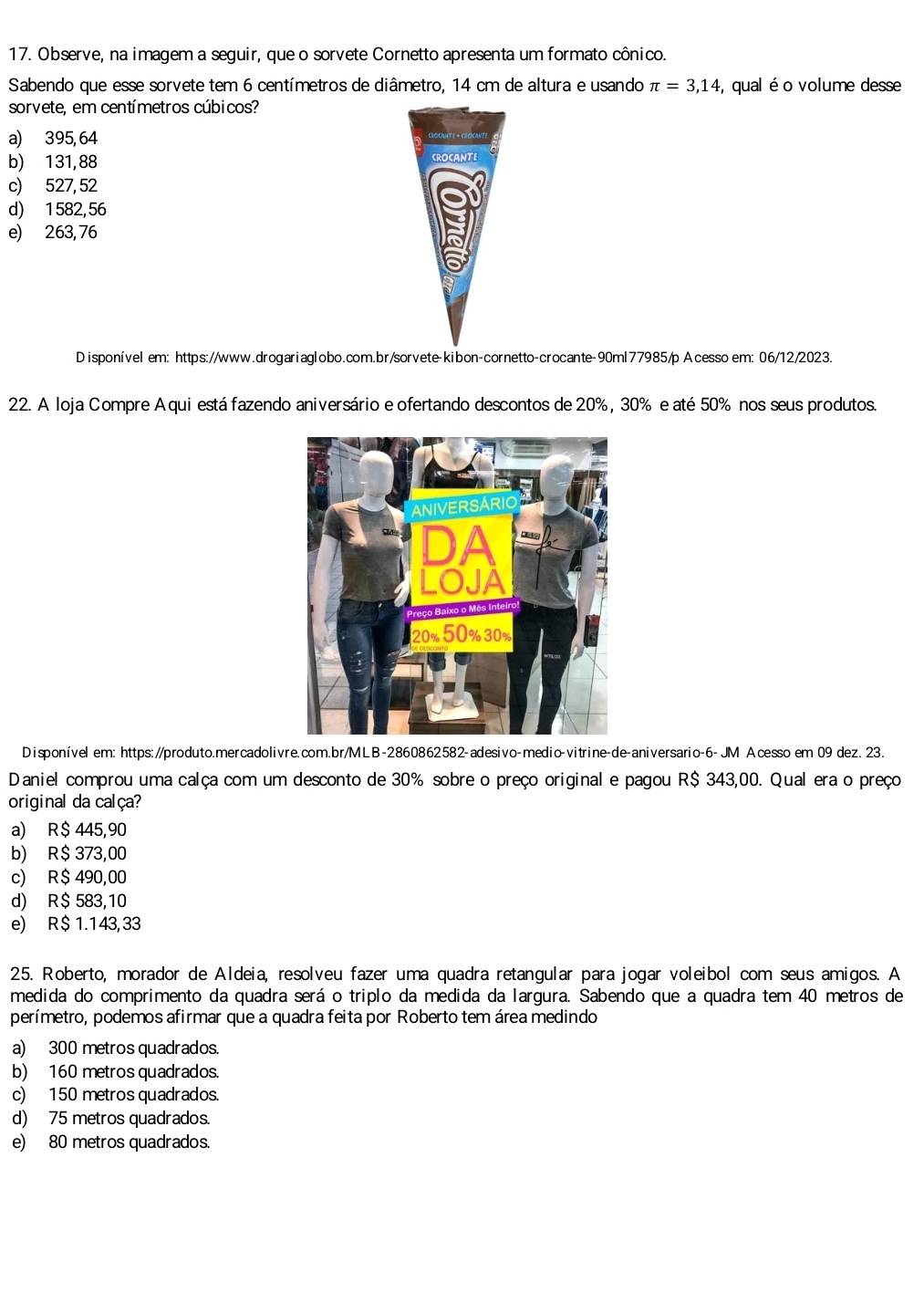 Observe, na imagem a seguir, que o sorvete Cornetto apresenta um formato cônico.
Sabendo que esse sorvete tem 6 centímetros de diâmetro, 14 cm de altura e usando π =3,14 , qual é o volume desse
sorvete, em centímetros cúbicos?
a) 395, 64
b) 131,88 CROCANTE
c) 527,52
d) 1582,56
e) 263, 76
Disponível em: https://www.drogariaglobo.com.br/sorvete-kibon-cornetto-crocante-90ml77985/p Acesso em: 06/12/2023.
22. A loja Compre Aqui está fazendo aniversário e ofertando descontos de 20% , 30% e até 50% nos seus produtos.
Disponível em: https://produto.mercadolivre.com.br/MLB-2860862582-adesivo-medio-vitrine-de-aniversario-6- JM Acesso em 09 dez. 23.
Daniel comprou uma calça com um desconto de 30% sobre o preço original e pagou R$ 343,00. Qual era o preço
original da calça?
a) R$ 445,90
b) R$ 373,00
c) R$ 490,00
d) R$ 583,10
e) R$ 1.143, 33
25. Roberto, morador de Aldeia, resolveu fazer uma quadra retangular para jogar voleibol com seus amigos. A
medida do comprimento da quadra será o triplo da medida da largura. Sabendo que a quadra tem 40 metros de
perímetro, podemos afirmar que a quadra feita por Roberto tem área medindo
a) 300 metros quadrados.
b) 160 metros quadrados.
c) 150 metros quadrados.
d) 75 metros quadrados.
e) 80 metros quadrados.