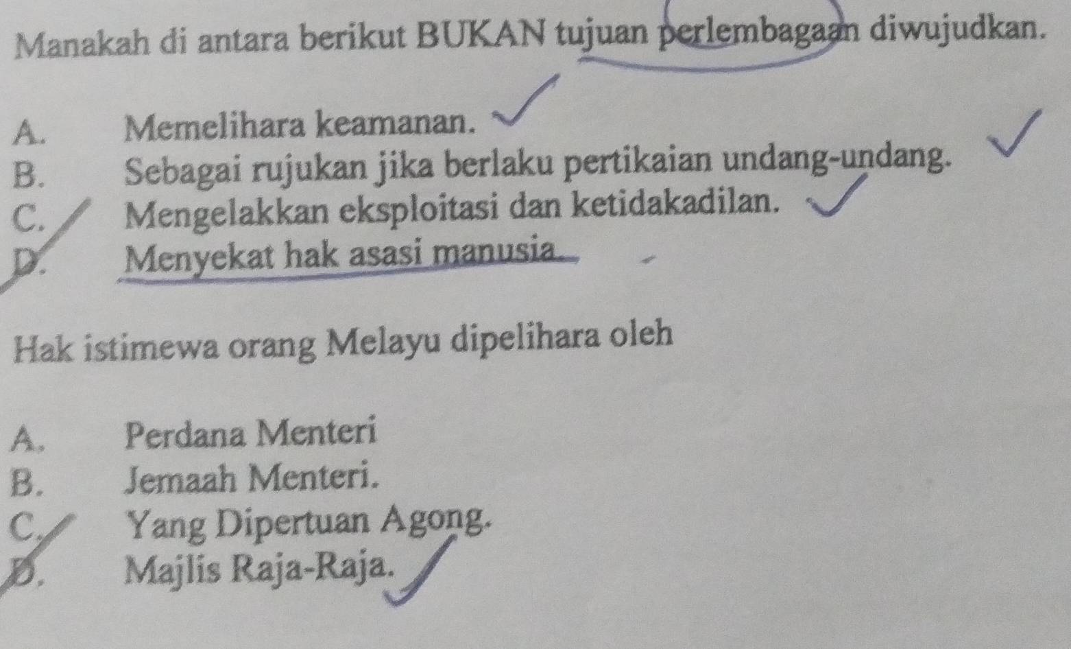 Manakah di antara berikut BUKAN tujuan perlembagaan diwujudkan.
A. Memelihara keamanan.
B. Sebagai rujukan jika berlaku pertikaian undang-undang.
C.
Mengelakkan eksploitasi dan ketidakadilan.
D. Menyekat hak asasi manusia.
Hak istimewa orang Melayu dipelihara oleh
A. Perdana Menteri
B. Jemaah Menteri.
C. Yang Dipertuan Agong.
D. Majlis Raja-Raja.