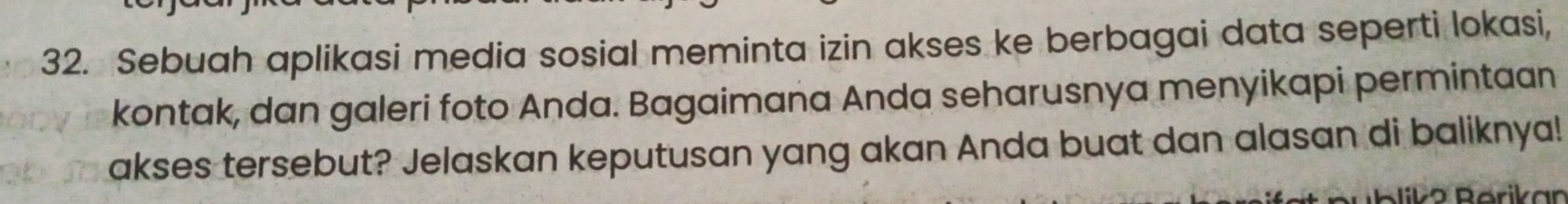 Sebuah aplikasi media sosial meminta izin akses ke berbagai data seperti lokasi, 
kontak, dan galeri foto Anda. Bagaimana Anda seharusnya menyikapi permintaan 
akses tersebut? Jelaskan keputusan yang akan Anda buat dan alasan di baliknya! 
D ª Pärikan